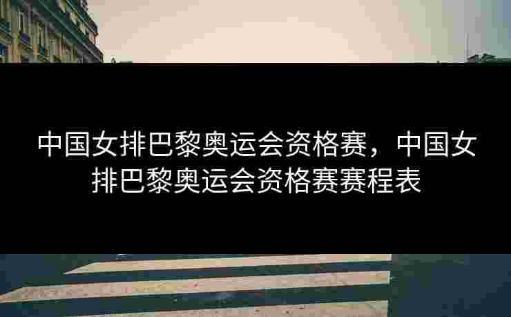 中国女排巴黎奥运会资格赛，中国女排巴黎奥运会资格赛赛程表