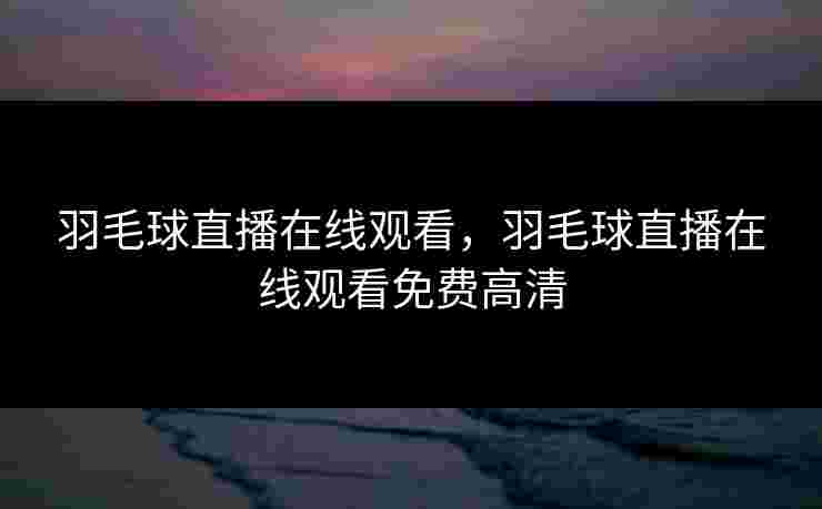 羽毛球直播在线观看,羽毛球直播在线观看免费高清 羽毛球直播在线观看,羽毛球直播在线观看免费高清