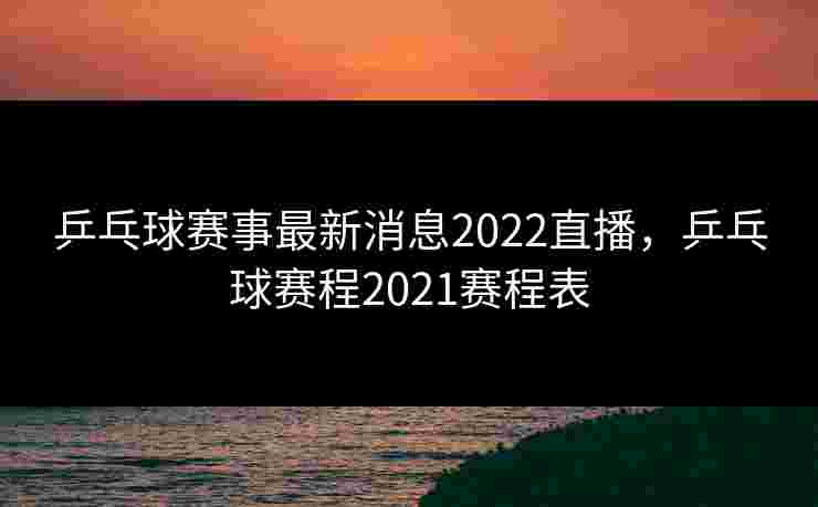 乒乓球赛事最新消息2022直播，乒乓球赛程2021赛程表