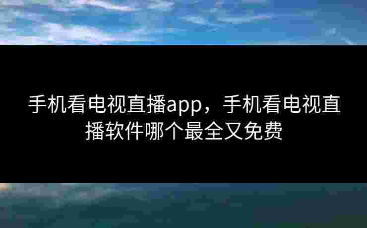 手机看电视直播app，手机看电视直播软件哪个最全又免费