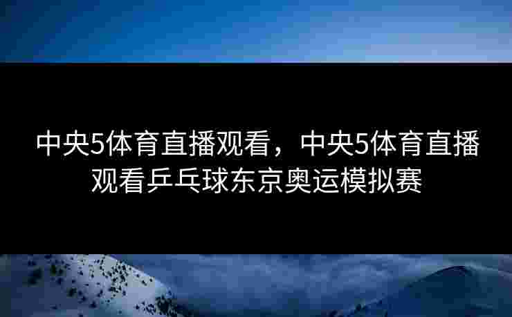 中央5体育直播观看，中央5体育直播观看乒乓球东京奥运模拟赛
