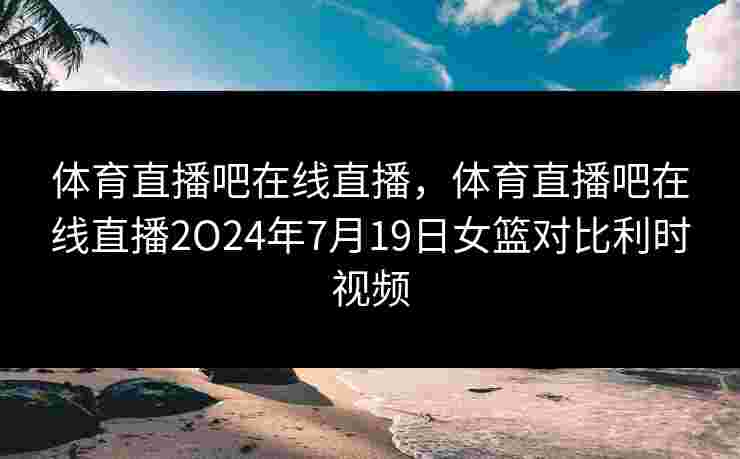 体育直播吧在线直播，体育直播吧在线直播2O24年7月19日女篮对比利时视频