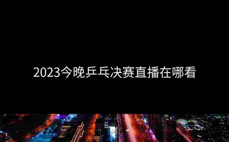 2023今晚乒乓决赛直播在哪看