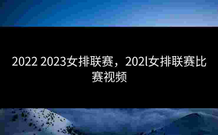 2022 2023女排联赛，202l女排联赛比赛视频
